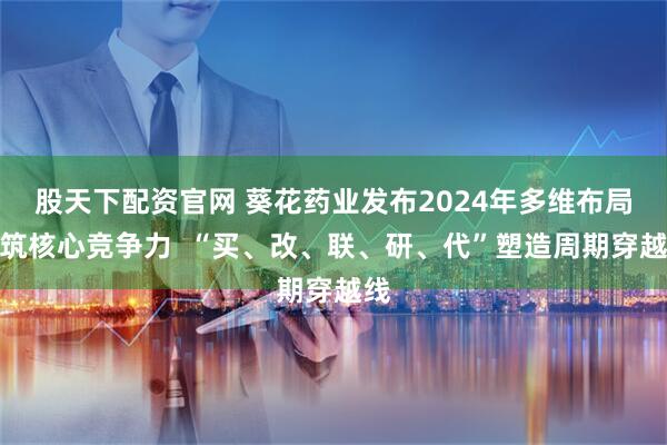 股天下配资官网 葵花药业发布2024年多维布局构筑核心竞争力  “买、改、联、研、代”塑造周期穿越线