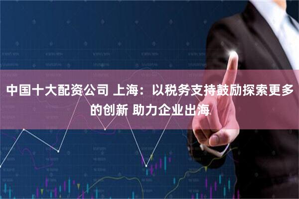 中国十大配资公司 上海：以税务支持鼓励探索更多的创新 助力企业出海