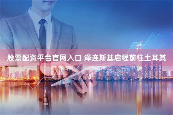 股票配资平台官网入口 泽连斯基启程前往土耳其