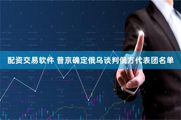 配资交易软件 普京确定俄乌谈判俄方代表团名单