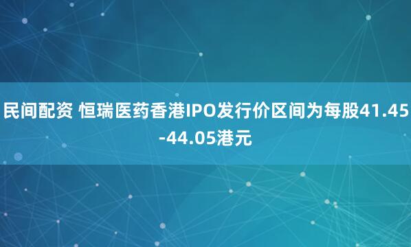民间配资 恒瑞医药香港IPO发行价区间为每股41.45-44.05港元