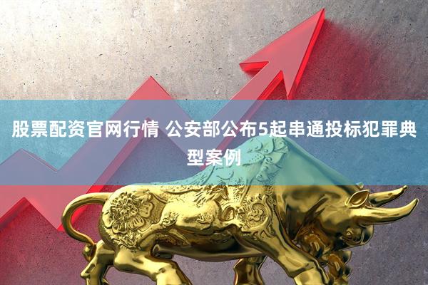 股票配资官网行情 公安部公布5起串通投标犯罪典型案例