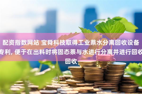 配资指数网站 宝舜科技取得工业萘水分离回收设备专利, 便于在出料时将固态萘与水进行分离并进行回收