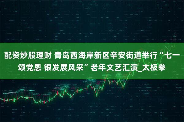 配资炒股理财 青岛西海岸新区辛安街道举行“七一颂党恩 银发展风采”老年文艺汇演_太极拳