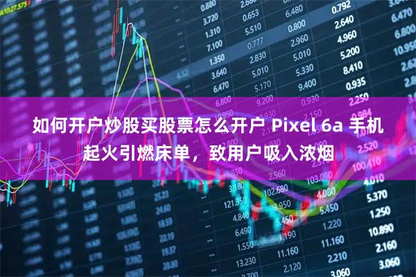 如何开户炒股买股票怎么开户 Pixel 6a 手机起火引燃床单，致用户吸入浓烟