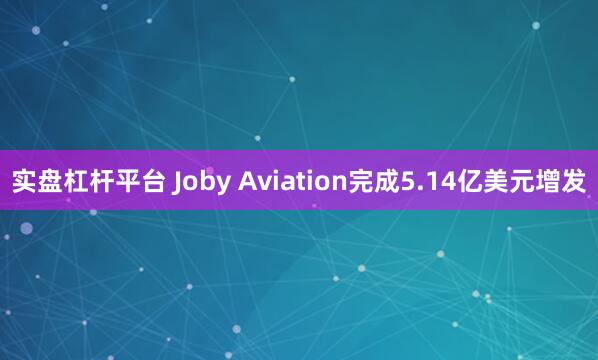 实盘杠杆平台 Joby Aviation完成5.14亿美元增发