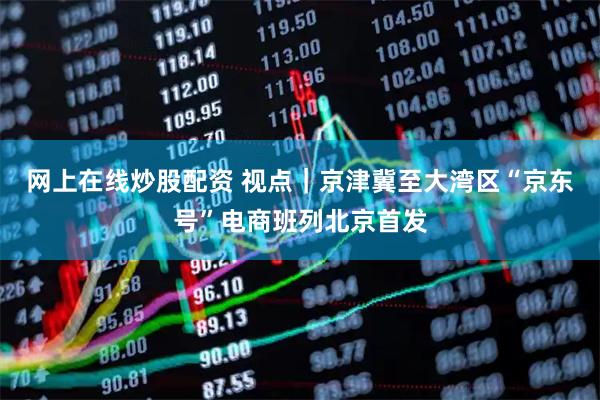网上在线炒股配资 视点｜京津冀至大湾区“京东号”电商班列北京首发