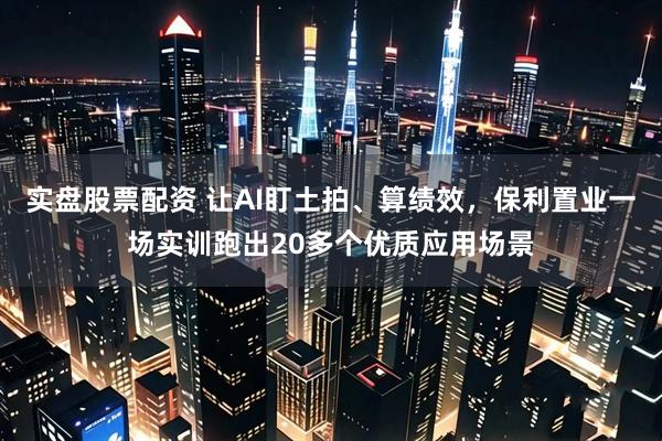 实盘股票配资 让AI盯土拍、算绩效，保利置业一场实训跑出20多个优质应用场景
