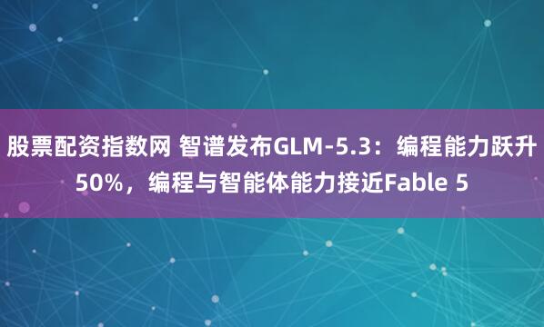 股票配资指数网 智谱发布GLM-5.3：编程能力跃升50%，编程与智能体能力接近Fable 5